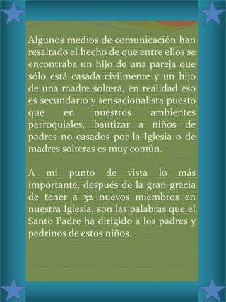 c

Algunos medios de comunicación han
resaltado el hecho de que entre ellos se
encontraba un hijo de una pareja que
sólo está casada civilmente y un hijo
de una madre soltera, en realidad eso
es secundario y sensacionalista puesto
que
en
nuestros
ambientes
parroquiales, bautizar a niños de
padres no casados por la Iglesia o de
madres solteras es muy común.
A mi punto de vista lo más
importante, después de la gran gracia
de tener a 32 nuevos miembros en
nuestra Iglesia, son las palabras que el
Santo Padre ha dirigido a los padres y
padrinos de estos niños.

 