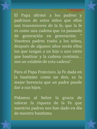 c

El Papa afirmó a los padres y
padrinos de estos niños que ellos
son transmisores de la fe, que la fe
es como una cadena que va pasando
de generación en generación: “
Vosotros padres traéis a los niños,
después de algunos años serán ellos
los que tangan a un hijo o uno nieto
que bautizar y la cadena continúa…
son un eslabón de esta cadena”.
Para el Papa Francisco, la Fe dada en
la bautismo como un don, es la
mejor herencia que un padre puede
dar a sus hijos.
Pidamos al Señor la gracia de
valorar la riqueza de la Fe que
nuestros padres nos han dado en día
de nuestro bautismo

 