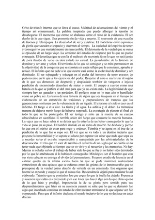 Grito de triunfo interno que se lleva el ocaso. Multitud de aclamaciones del viento y el
tiempo así consensuado. La palabra inspirada que puede albergar la tensión de
desahogarse. El momento que eterno se abalanza sobre el resto de la existencia. El ser
dueño de lo que sigue. Una premonición de vida y muerte. El sourvenir de una ocasión
de truenos y relámpagos. La diversidad de ser y existirse. El modelarse entre espasmos
de gloria que sacuden el espacio y duermen al tiempo. La vaciedad del espíritu de tener
y conseguir lo que materialmente era inaccesible. El detonante de la verdad que se suma
al episodio de un largo viaje. La vertiente del estadio de culparse por lo que no puede
conseguir. El desenlace que se confía al maltrato de su propia fe en lo que no será jamás
de pura ilusión de verse en otro estado no carnal. La pesadumbre de la función de
dominar y ser amo y señor. El territorio de lo que se consigue y se mira permanecer en
la objetividad de la conquista que se constata en cada reflejo que lo consiente, aprueba y
reluce. El infinito que no cede a lo que ocurre casi como la esclavitud de dominar y ser
dominado. El ser sojuzgado y sojuzgar en el poder del inmenso de tener estratos de
pertenecerse en lo que a los ejercicios del poder. Respetar al amo o martirizar al sujeto
de lo que sus demonios de desprecio y despiadado temblor de venganza e injusta
perdición de encarnizado desenlace de matar o morir. El cuerpo a cuerpo como una
batalla en la que se perfora el del otro para que ya no exista más. La legitimidad de que
siempre hay un ganador y un perdedor. El perfecto estar en lo mas alto o humillado
como un pobre ser. La trama de una historia de siglos que sea traspasar en el tiempo de
elaboración de un entretelón de traiciones y preparaciones de trampas que las
generaciones sostienen con la vehemencia de un legado. El elevarse al cielo o caer en el
infierno. El fuego o el a aire. La tierra y el agua. La asfixia y el dolor. La tremenda
manera de dejarse morir luego de haberse superado. La estrategia de planear el final de
todo lo que se ha postergado. El ser testigo y mito en la muerte de su cuerpo
ofreciéndose en sacrificio. El terrible ardor del fuego que consume la materia humana.
La vejez que se hace sabia si se delata que la estrella de un haber conseguido lo que la
vida se puso en su paso. El hombre abatido en su lecho de muerte. Se deshace y pierde
lo que era el mérito de estar para regir y ordenar. Tiembla y se agota en el irse de la
perdición de lo que fue o supo ser. El ver que se va todo a un destino incierto que
pospone la inmortalidad y le supone el afecto por esperar sin saber que nada que sepa va
a suceder salvo el extraño impredecible y manipulado por las arbitrariedades de lo
desconocido. El rito que ve caer de rodillas el esfuerzo de un siglo que se confía al no
tener nada que objetarle al tiempo que se ve vivir y al recuerdo y las memorias. No hay
Mesías ni señales salvo el trabajo de haber sido lo que se fue y no haber sido derrotado
por lo que le arrebatasen si lo hubiesen conseguido. Mitológico ser el hombre que con
sus siete cabezas se entrega al olvido del pensamiento. Perenne estadio de latencia en el
estarse quieto en la última escala hacia lo que se pude mantener sosteniendo
entretelones de una aplauso que se esfumas entre las grietas de lo inmensurable que se
presupone de la verdad como desafío de verterla en un contenido. Ese orgasmo que
latente se expande y ocupa lo que el nunca fue. Descendencia dejará para maniatar lo así
elaborado. Tránsito que se continúen los que cogen lo que la huella ha dejado. Presencia
y ausencia que están en el recuerdo y en ese tener que hacer algo con lo que obras quedó
de lo que hizo y prodigó. Impotencias la de su gloria pero sentido para sus
desprendimientos que laten en su ausencia cuando se sabe que lo que se derramó fue
algo que inacabado continua en estado de efervescente terminarse lo que alguna vez fue
comenzado. Para que el infinito declama el estado incierto de lo que se deshace en cada
deceso.
 