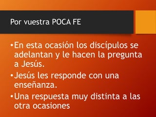 Por vuestra POCA FE
•En esta ocasión los discípulos se
adelantan y le hacen la pregunta
a Jesús.
•Jesús les responde con una
enseñanza.
•Una respuesta muy distinta a las
otra ocasiones
 