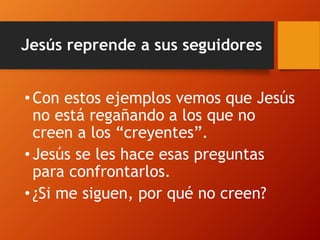 Jesús reprende a sus seguidores
• Con estos ejemplos vemos que Jesús
no está regañando a los que no
creen a los “creyentes”.
• Jesús se les hace esas preguntas
para confrontarlos.
• ¿Si me siguen, por qué no creen?
 