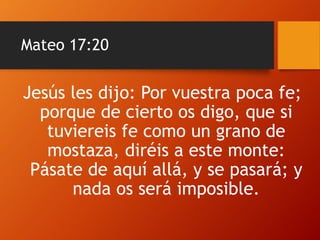 Mateo 17:20
Jesús les dijo: Por vuestra poca fe;
porque de cierto os digo, que si
tuviereis fe como un grano de
mostaza, diréis a este monte:
Pásate de aquí allá, y se pasará; y
nada os será imposible.
 