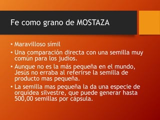 Fe como grano de MOSTAZA
• Maravilloso símil
• Una comparación directa con una semilla muy
común para los judíos.
• Aunque no es la más pequeña en el mundo,
Jesús no erraba al referirse la semilla de
producto mas pequeña.
• La semilla mas pequeña la da una especie de
orquídea silvestre, que puede generar hasta
500,00 semillas por cápsula.
 