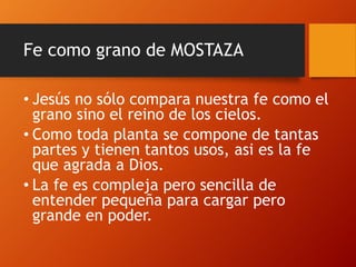 Fe como grano de MOSTAZA
• Jesús no sólo compara nuestra fe como el
grano sino el reino de los cielos.
• Como toda planta se compone de tantas
partes y tienen tantos usos, asi es la fe
que agrada a Dios.
• La fe es compleja pero sencilla de
entender pequeña para cargar pero
grande en poder.
 