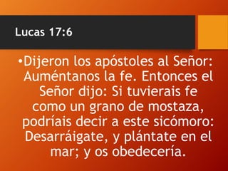 Lucas 17:6
•Dijeron los apóstoles al Señor:
Auméntanos la fe. Entonces el
Señor dijo: Si tuvierais fe
como un grano de mostaza,
podríais decir a este sicómoro:
Desarráigate, y plántate en el
mar; y os obedecería.
 