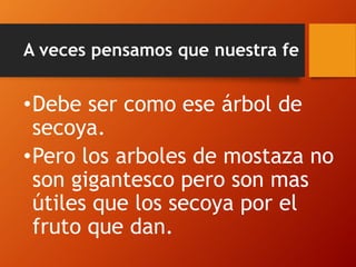 A veces pensamos que nuestra fe
•Debe ser como ese árbol de
secoya.
•Pero los arboles de mostaza no
son gigantesco pero son mas
útiles que los secoya por el
fruto que dan.
 