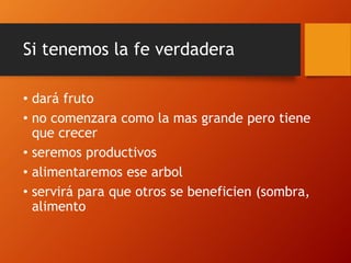 Si tenemos la fe verdadera
• dará fruto
• no comenzara como la mas grande pero tiene
que crecer
• seremos productivos
• alimentaremos ese arbol
• servirá para que otros se beneficien (sombra,
alimento
 