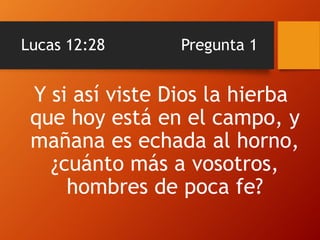 Lucas 12:28 Pregunta 1
Y si así viste Dios la hierba
que hoy está en el campo, y
mañana es echada al horno,
¿cuánto más a vosotros,
hombres de poca fe?
 