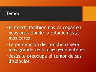 Temor
• El miedo también nos va cegar en
ocasiones donde la solución está
más cerca.
• La percepción del problema será
más grande de lo que realmente es.
• Jesús le preocupa el temor de sus
díscipulos
 