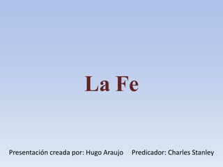 La Fe
Presentación creada por: Hugo Araujo Predicador: Charles Stanley
 