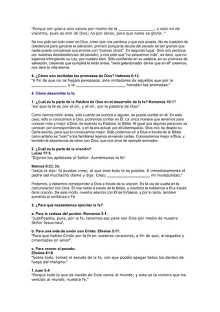 "Porque por gracia sois salvos por medio de la _______________; y esto no de
vosotros, pues es don de Dios; no por obras, para que nadie se gloríe. "

Se nos pide tan sólo creer en Dios, creer que nos perdona y que nos acepta. No es cuestión de
obediencia para ganarse la salvación, primero porque la deuda del pecado es tan grande que
nadie puede compensar sus errores con "buenas obras". En segundo lugar, Dios nos perdona
por nuestras desobediencias (el pecado), y nos pide que "no pequemos más", es decir, que no
sigamos infringiendo su Ley, por nuestro bien. Sólo confiando en su palabra, en su promesa de
salvación, creyendo que cumplirá lo leído antes, "será galardonador de los que en él" creemos,
nos dará la vida eterna.

4. ¿Cómo son recibidas las promesas de Dios? Hebreos 6:12.
"A fin de que no os hagáis perezosos, sino imitadores de aquellos que por la
_______________ y la _____________________ heredan las promesas."

4. Cómo desarrollar la fe.

1. ¿Cuál es la parte de la Palabra de Dios en el desarrollo de la fe? Romanos 10:17
"Así que la fe es por el oír, y el oír, por la palabra de Dios".

Como hemos dicho antes, sólo cuando se conoce a alguien, se puede confiar en él. En este
caso, sólo si conocemos a Dios, podremos confiar en Él. La única manera que tenemos para
conocer más y mejor a Dios, es leyendo su Palabra, la Biblia. Al igual que algunas personas se
conocen por correspondencia, y en la era actual, por el ciberespacio, Dios nos ha dejado su
Carta escrita, para que lo conozcamos mejor. Sólo podemos oír a Dios a través de la Biblia,
como antaño se "oían" a los familiares lejanos enviando cartas. Conoceremos mejor a Dios, y
también la experiencia de otros con Dios, que nos sirve de ejemplo animador.

2. ¿Cuál es la parte de la oración?
Lucas 17:5.
"Dijeron los apóstoles al Señor: Auméntanos la fe".

Marcos 9:23, 24.
"Jesús le dijo: Si puedes creer, al que cree todo le es posible. E inmediatamente el
padre del muchacho clamó y dijo: Creo; __________________ mi incredulidad."

Podemos, y debemos corresponder a Dios a través de la oración. Es la vía de vuelta en la
comunicación con Dios. Él nos habla a través de la Biblia, y nosotros le hablamos a Él a través
de la oración. De este modo, nuestra relación con Él se fortalece, y por lo tanto, también
aumenta la confianza o Fe.

3. ¿Para qué necesitamos ejercitar la fe?

a. Para la certeza del perdón. Romanos 5:1.
"Justificados, pues, por la fe, tenemos paz para con Dios por medio de nuestro
Señor Jesucristo".

b. Para una vida de unión con Cristo. Efesios 3:17.
"Para que habite Cristo por la fe en vuestros corazones, a fin de que, arraigados y
cimentados en amor".

c. Para vencer al pecado.
Efesios 6:16
"Sobre todo, tomad el escudo de la fe, con que podáis apagar todos los dardos de
fuego del maligno."

1 Juan 5:4.
"Porque todo lo que es nacido de Dios vence al mundo; y esta es la victoria que ha
vencido al mundo, nuestra fe."
 