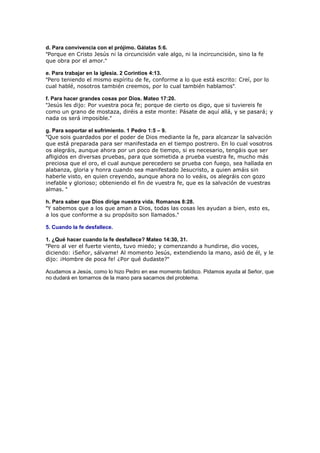 d. Para convivencia con el prójimo. Gálatas 5:6.
"Porque en Cristo Jesús ni la circuncisión vale algo, ni la incircuncisión, sino la fe
que obra por el amor."

e. Para trabajar en la iglesia. 2 Corintios 4:13.
"Pero teniendo el mismo espíritu de fe, conforme a lo que está escrito: Creí, por lo
cual hablé, nosotros también creemos, por lo cual también hablamos".

f. Para hacer grandes cosas por Dios. Mateo 17:20.
"Jesús les dijo: Por vuestra poca fe; porque de cierto os digo, que si tuviereis fe
como un grano de mostaza, diréis a este monte: Pásate de aquí allá, y se pasará; y
nada os será imposible."

g. Para soportar el sufrimiento. 1 Pedro 1:5 – 9.
"Que sois guardados por el poder de Dios mediante la fe, para alcanzar la salvación
que está preparada para ser manifestada en el tiempo postrero. En lo cual vosotros
os alegráis, aunque ahora por un poco de tiempo, si es necesario, tengáis que ser
afligidos en diversas pruebas, para que sometida a prueba vuestra fe, mucho más
preciosa que el oro, el cual aunque perecedero se prueba con fuego, sea hallada en
alabanza, gloria y honra cuando sea manifestado Jesucristo, a quien amáis sin
haberle visto, en quien creyendo, aunque ahora no lo veáis, os alegráis con gozo
inefable y glorioso; obteniendo el fin de vuestra fe, que es la salvación de vuestras
almas. "

h. Para saber que Dios dirige nuestra vida. Romanos 8:28.
"Y sabemos que a los que aman a Dios, todas las cosas les ayudan a bien, esto es,
a los que conforme a su propósito son llamados."

5. Cuando la fe desfallece.

1. ¿Qué hacer cuando la fe desfallece? Mateo 14:30, 31.
"Pero al ver el fuerte viento, tuvo miedo; y comenzando a hundirse, dio voces,
diciendo: ¡Señor, sálvame! Al momento Jesús, extendiendo la mano, asió de él, y le
dijo: ¡Hombre de poca fe! ¿Por qué dudaste?"

Acudamos a Jesús, como lo hizo Pedro en ese momento fatídico. Pidamos ayuda al Señor, que
no dudará en tomarnos de la mano para sacarnos del problema.
 
