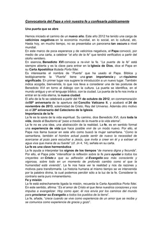 Convocatoria del Papa a vivir nuestra fe y confesarla públicamente

Una puerta que se abre

Hemos iniciado el camino de un nuevo año. Este año 2012 ha tenido una carga de
vaticinios negativos en la economía mundial, en lo social, en lo cultural, etc.
Hasta hoy, en mucho tiempo, no se presentaba un panorama tan oscuro a nivel
mundial.
En este marco de poca esperanza y de vaticinios negativos, el Papa convocó, por
medio de una carta, a celebrar “el año de la fe” que tendrá verificativo a partir del
otoño venidero.
En esencia, Benedicto XVI convoca a re-vivir la fe. “La puerta de la fe” está
siempre abierta y es la clave para entrar en la Iglesia de Dios, dice el Papa en
su Carta Apostólica titulada Porta fidei.
Es interesante el nombre de “Puerta” que ha usado el Papa. Bíblica y
teológicamente la “Puerta” tiene una gran importancia y un riquísimo
significado. En primer lugar nos sugiere la introducción a un nuevo lugar. También
indica acogida, bienvenida, lo que nos lleva a considerar una de las posturas de
Benedicto XVI en torno al diálogo con la cultura. La puerta se identifica, en el
mundo antiguo y en el lenguaje bíblico, con la ciudad. La puerta de la fe nos invita a
entrar en la vida eterna, la nueva ciudad.
El año de la fe se celebrará a partir del 11 de octubre de 2012, en conmemoración
del50º aniversario de la apertura del Concilio Vaticano II, y acabará el 24 de
noviembre de 2013, solemnidad de Cristo, Rey del Universo. Además otro motivo
es el 20º aniversario del Catecismo de la Iglesia.
Importancia de la fe
La fe es la savia de la vida espiritual. Su camino, dice Benedicto XVI, dura toda la
vida, desde el Bautismo al “paso a través de la muerte a la vida eterna”.
La fe no es una idea, una abstracción de la realidad. La fe, es en sentido formal
una experiencia de vida que hace posible vivir de un modo nuevo. Por ello, el
Papa nos llama buscar en este año como buscó la mujer samaritana. “Como la
samaritana, también el hombre actual puede sentir de nuevo la necesidad de
acercarse al pozo para escuchar a Jesús, que invita a creer en él y a extraer el
agua viva que mana de su fuente” (cf. Jn 4, 14), señala en su carta.
La fe es una clave hermenéutica
La fe ayuda a interpretar los signos de los tiempos “de manera digna y fecunda”.
Por ello, el Papa pide “intensificar la reflexión sobre la fe para ayudar a todos los
creyentes en Cristo a que su adhesión al Evangelio sea más consciente y
vigorosa, sobre todo en un momento de profundo cambio como el que la
humanidad está viviendo”. La fe nos hace ver la realidad y nos da razones y
motivos para transformarla. La historia humana al mismo tiempo se ve intervenida
por la palabra divina, la cual podemos percibir sólo a la luz de la fe. Considerar lo
contrario sería puro inmanentismo.
Fe y misión
La fe está estrechamente ligada la misión, recuerda la Carta Apostólica Porta fidei.
En este sentido, afirma: “Es el amor de Cristo el que llena nuestros corazones y nos
impulsa a evangelizar. Hoy como ayer, él nos envía por los caminos del mundo
para proclamar su Evangelio a todos los pueblos de la tierra”.
La fe, añade, “crece cuando se vive como experiencia de un amor que se recibe y
se comunica como experiencia de gracia y gozo”.
 