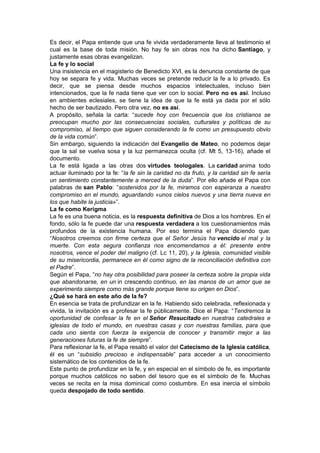 Es decir, el Papa entiende que una fe vivida verdaderamente lleva al testimonio el
cual es la base de toda misión. No hay fe sin obras nos ha dicho Santiago, y
justamente esas obras evangelizan.
La fe y lo social
Una insistencia en el magisterio de Benedicto XVI, es la denuncia constante de que
hoy se separa fe y vida. Muchas veces se pretende reducir la fe a lo privado. Es
decir, que se piensa desde muchos espacios intelectuales, incluso bien
intencionados, que la fe nada tiene que ver con lo social. Pero no es así. Incluso
en ambientes eclesiales, se tiene la idea de que la fe está ya dada por el sólo
hecho de ser bautizado. Pero otra vez, no es así.
A propósito, señala la carta: “sucede hoy con frecuencia que los cristianos se
preocupan mucho por las consecuencias sociales, culturales y políticas de su
compromiso, al tiempo que siguen considerando la fe como un presupuesto obvio
de la vida común”.
Sin embargo, siguiendo la indicación del Evangelio de Mateo, no podemos dejar
que la sal se vuelva sosa y la luz permanezca oculta (cf. Mt 5, 13-16), añade el
documento.
La fe está ligada a las otras dos virtudes teologales. La caridad anima todo
actuar iluminado por la fe: “la fe sin la caridad no da fruto, y la caridad sin fe sería
un sentimiento constantemente a merced de la duda”. Por ello añade el Papa con
palabras de san Pablo: “sostenidos por la fe, miramos con esperanza a nuestro
compromiso en el mundo, aguardando «unos cielos nuevos y una tierra nueva en
los que habite la justicia»”.
La fe como Kerigma
La fe es una buena noticia, es la respuesta definitiva de Dios a los hombres. En el
fondo, sólo la fe puede dar una respuesta verdadera a los cuestionamientos más
profundos de la existencia humana. Por eso termina el Papa diciendo que:
“Nosotros creemos con firme certeza que el Señor Jesús ha vencido el mal y la
muerte. Con esta segura confianza nos encomendamos a él: presente entre
nosotros, vence el poder del maligno (cf. Lc 11, 20), y la Iglesia, comunidad visible
de su misericordia, permanece en él como signo de la reconciliación definitiva con
el Padre”.
Según el Papa, “no hay otra posibilidad para poseer la certeza sobre la propia vida
que abandonarse, en un in crescendo continuo, en las manos de un amor que se
experimenta siempre como más grande porque tiene su origen en Dios”.
¿Qué se hará en este año de la fe?
En esencia se trata de profundizar en la fe. Habiendo sido celebrada, reflexionada y
vivida, la invitación es a profesar la fe públicamente. Dice el Papa: “Tendremos la
oportunidad de confesar la fe en el Señor Resucitado en nuestras catedrales e
iglesias de todo el mundo, en nuestras casas y con nuestras familias, para que
cada uno sienta con fuerza la exigencia de conocer y transmitir mejor a las
generaciones futuras la fe de siempre”.
Para reflexionar la fe, el Papa resaltó el valor del Catecismo de la Iglesia católica,
él es un “subsidio precioso e indispensable” para acceder a un conocimiento
sistemático de los contenidos de la fe.
Este punto de profundizar en la fe, y en especial en el símbolo de fe, es importante
porque muchos católicos no saben del tesoro que es el símbolo de fe. Muchas
veces se recita en la misa dominical como costumbre. En esa inercia el símbolo
queda despojado de todo sentido.
 