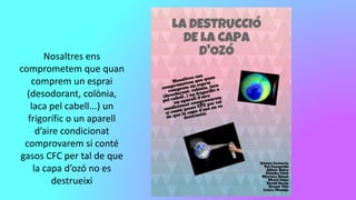 Nosaltres ens
comprometem que quan
comprem un esprai
(desodorant, colònia,
laca pel cabell...) un
frigorífic o un aparell
d’aire condicionat
comprovarem si conté
gasos CFC per tal de que
la capa d’ozó no es
destrueixi
 
