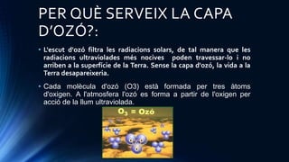 PER QUÈ SERVEIX LA CAPA
D’OZÓ?:
• L'escut d'ozó filtra les radiacions solars, de tal manera que les
radiacions ultraviolades més nocives poden travessar-lo i no
arriben a la superfície de la Terra. Sense la capa d'ozó, la vida a la
Terra desapareixeria.
• Cada molècula d'ozó (O3) està formada per tres àtoms
d'oxigen. A l'atmosfera l'ozó es forma a partir de l'oxigen per
acció de la llum ultraviolada.
 