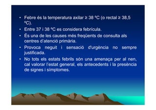 • Febre és la temperatura axilar ≥ 38 ºC (o rectal ≥ 38,5
  ºC).
• Entre 37 i 38 ºC es considera febrícula.
• És una de le...