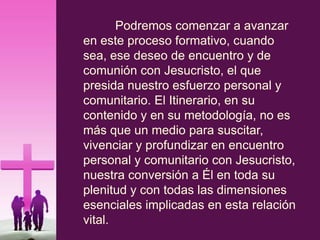 Podremos comenzar a avanzar
en este proceso formativo, cuando
sea, ese deseo de encuentro y de
comunión con Jesucristo, el que
presida nuestro esfuerzo personal y
comunitario. El Itinerario, en su
contenido y en su metodología, no es
más que un medio para suscitar,
vivenciar y profundizar en encuentro
personal y comunitario con Jesucristo,
nuestra conversión a Él en toda su
plenitud y con todas las dimensiones
esenciales implicadas en esta relación
vital.
 