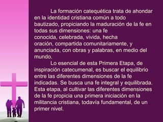 La formación catequética trata de ahondar
en la identidad cristiana común a todo
bautizado, propiciando la maduración de la fe en
todas sus dimensiones: una fe
conocida, celebrada, vivida, hecha
oración, compartida comunitariamente, y
anunciada, con obras y palabras, en medio del
mundo.
Lo esencial de esta Primera Etapa, de
inspiración catecumenal, es buscar el equilibrio
entre las diferentes dimensiones de la fe
indicadas. Se busca una fe integral y equilibrada.
Esta etapa, al cultivar las diferentes dimensiones
de la fe propicia una primera iniciación en la
militancia cristiana, todavía fundamental, de un
primer nivel.
 