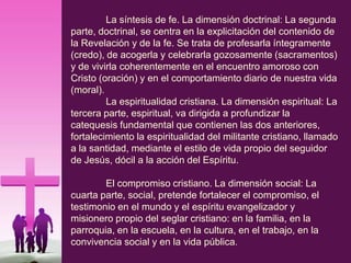 La síntesis de fe. La dimensión doctrinal: La segunda
parte, doctrinal, se centra en la explicitación del contenido de
la Revelación y de la fe. Se trata de profesarla íntegramente
(credo), de acogerla y celebrarla gozosamente (sacramentos)
y de vivirla coherentemente en el encuentro amoroso con
Cristo (oración) y en el comportamiento diario de nuestra vida
(moral).
La espiritualidad cristiana. La dimensión espiritual: La
tercera parte, espiritual, va dirigida a profundizar la
catequesis fundamental que contienen las dos anteriores,
fortalecimiento la espiritualidad del militante cristiano, llamado
a la santidad, mediante el estilo de vida propio del seguidor
de Jesús, dócil a la acción del Espíritu.
El compromiso cristiano. La dimensión social: La
cuarta parte, social, pretende fortalecer el compromiso, el
testimonio en el mundo y el espíritu evangelizador y
misionero propio del seglar cristiano: en la familia, en la
parroquia, en la escuela, en la cultura, en el trabajo, en la
convivencia social y en la vida pública.
 