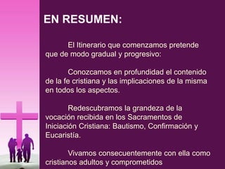 EN RESUMEN:
El Itinerario que comenzamos pretende
que de modo gradual y progresivo:
Conozcamos en profundidad el contenido
de la fe cristiana y las implicaciones de la misma
en todos los aspectos.
Redescubramos la grandeza de la
vocación recibida en los Sacramentos de
Iniciación Cristiana: Bautismo, Confirmación y
Eucaristía.
Vivamos consecuentemente con ella como
cristianos adultos y comprometidos
 