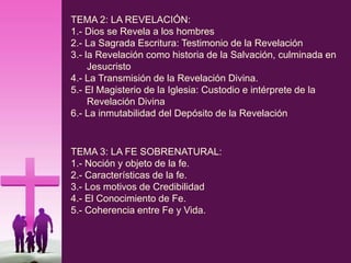 TEMA 2: LA REVELACIÓN:
1.- Dios se Revela a los hombres
2.- La Sagrada Escritura: Testimonio de la Revelación
3.- la Revelación como historia de la Salvación, culminada en
Jesucristo
4.- La Transmisión de la Revelación Divina.
5.- El Magisterio de la Iglesia: Custodio e intérprete de la
Revelación Divina
6.- La inmutabilidad del Depósito de la Revelación
TEMA 3: LA FE SOBRENATURAL:
1.- Noción y objeto de la fe.
2.- Características de la fe.
3.- Los motivos de Credibilidad
4.- El Conocimiento de Fe.
5.- Coherencia entre Fe y Vida.
 