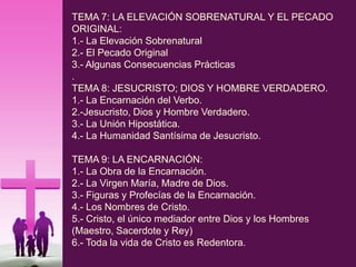 TEMA 7: LA ELEVACIÓN SOBRENATURAL Y EL PECADO
ORIGINAL:
1.- La Elevación Sobrenatural
2.- El Pecado Original
3.- Algunas Consecuencias Prácticas
.
TEMA 8: JESUCRISTO; DIOS Y HOMBRE VERDADERO.
1.- La Encarnación del Verbo.
2.-Jesucristo, Dios y Hombre Verdadero.
3.- La Unión Hipostática.
4.- La Humanidad Santísima de Jesucristo.
TEMA 9: LA ENCARNACIÓN:
1.- La Obra de la Encarnación.
2.- La Virgen María, Madre de Dios.
3.- Figuras y Profecías de la Encarnación.
4.- Los Nombres de Cristo.
5.- Cristo, el único mediador entre Dios y los Hombres
(Maestro, Sacerdote y Rey)
6.- Toda la vida de Cristo es Redentora.
 