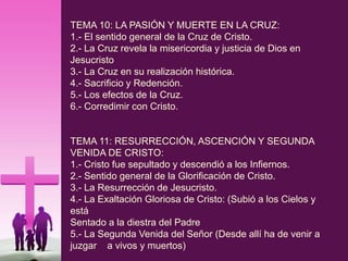 TEMA 10: LA PASIÓN Y MUERTE EN LA CRUZ:
1.- El sentido general de la Cruz de Cristo.
2.- La Cruz revela la misericordia y justicia de Dios en
Jesucristo
3.- La Cruz en su realización histórica.
4.- Sacrificio y Redención.
5.- Los efectos de la Cruz.
6.- Corredimir con Cristo.
TEMA 11: RESURRECCIÓN, ASCENCIÓN Y SEGUNDA
VENIDA DE CRISTO:
1.- Cristo fue sepultado y descendió a los Infiernos.
2.- Sentido general de la Glorificación de Cristo.
3.- La Resurrección de Jesucristo.
4.- La Exaltación Gloriosa de Cristo: (Subió a los Cielos y
está
Sentado a la diestra del Padre
5.- La Segunda Venida del Señor (Desde allí ha de venir a
juzgar a vivos y muertos)
 