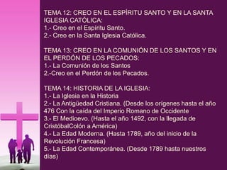TEMA 12: CREO EN EL ESPÍRITU SANTO Y EN LA SANTA
IGLESIA CATÓLICA:
1.- Creo en el Espíritu Santo.
2.- Creo en la Santa Iglesia Católica.
TEMA 13: CREO EN LA COMUNIÓN DE LOS SANTOS Y EN
EL PERDÓN DE LOS PECADOS:
1.- La Comunión de los Santos
2.-Creo en el Perdón de los Pecados.
TEMA 14: HISTORIA DE LA IGLESIA:
1.- La Iglesia en la Historia
2.- La Antigüedad Cristiana. (Desde los orígenes hasta el año
476 Con la caída del Imperio Romano de Occidente
3.- El Medioevo. (Hasta el año 1492, con la llegada de
CristóbalColón a América)
4.- La Edad Moderna. (Hasta 1789, año del inicio de la
Revolución Francesa)
5.- La Edad Contemporánea. (Desde 1789 hasta nuestros
días)
 