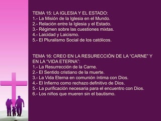 TEMA 15: LA IGLESIA Y EL ESTADO:
1.- La Misión de la Iglesia en el Mundo.
2.- Relación entre la Iglesia y el Estado.
3.- Régimen sobre las cuestiones mixtas.
4.- Laicidad y Laicismo.
5.- El Pluralismo Social de los católicos.
TEMA 16: CREO EN LA RESURECCIÓN DE LA “CARNE” Y
EN LA “VIDA ETERNA”:
1.- La Resurrección de la Carne.
2.- El Sentido cristiano de la muerte.
3.- La Vida Eterna en comunión íntima con Dios.
4.- El Infierno como rechazo definitivo de Dios.
5.- La purificación necesaria para el encuentro con Dios.
6.- Los niños que mueren sin el bautismo.
 