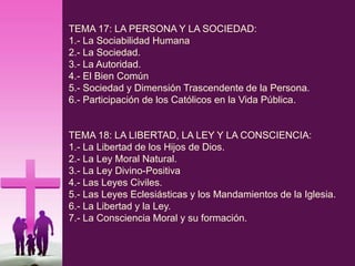 TEMA 17: LA PERSONA Y LA SOCIEDAD:
1.- La Sociabilidad Humana
2.- La Sociedad.
3.- La Autoridad.
4.- El Bien Común
5.- Sociedad y Dimensión Trascendente de la Persona.
6.- Participación de los Católicos en la Vida Pública.
TEMA 18: LA LIBERTAD, LA LEY Y LA CONSCIENCIA:
1.- La Libertad de los Hijos de Dios.
2.- La Ley Moral Natural.
3.- La Ley Divino-Positiva
4.- Las Leyes Civiles.
5.- Las Leyes Eclesiásticas y los Mandamientos de la Iglesia.
6.- La Libertad y la Ley.
7.- La Consciencia Moral y su formación.
 
