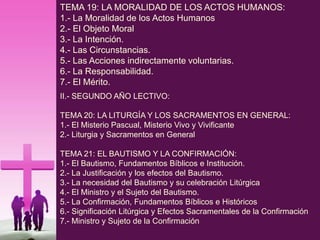 TEMA 19: LA MORALIDAD DE LOS ACTOS HUMANOS:
1.- La Moralidad de los Actos Humanos
2.- El Objeto Moral
3.- La Intención.
4.- Las Circunstancias.
5.- Las Acciones indirectamente voluntarias.
6.- La Responsabilidad.
7.- El Mérito.
II.- SEGUNDO AÑO LECTIVO:
TEMA 20: LA LITURGÍA Y LOS SACRAMENTOS EN GENERAL:
1.- El Misterio Pascual, Misterio Vivo y Vivificante
2.- Liturgia y Sacramentos en General
TEMA 21: EL BAUTISMO Y LA CONFIRMACIÓN:
1.- El Bautismo, Fundamentos Bíblicos e Institución.
2.- La Justificación y los efectos del Bautismo.
3.- La necesidad del Bautismo y su celebración Litúrgica
4.- El Ministro y el Sujeto del Bautismo.
5.- La Confirmación, Fundamentos Bíblicos e Históricos
6.- Significación Litúrgica y Efectos Sacramentales de la Confirmación
7.- Ministro y Sujeto de la Confirmación
 