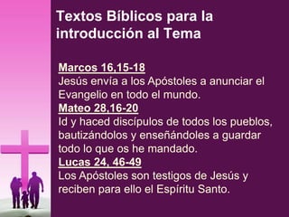 Textos Bíblicos para la
introducción al Tema
Marcos 16,15-18
Jesús envía a los Apóstoles a anunciar el
Evangelio en todo el mundo.
Mateo 28,16-20
Id y haced discípulos de todos los pueblos,
bautizándolos y enseñándoles a guardar
todo lo que os he mandado.
Lucas 24, 46-49
Los Apóstoles son testigos de Jesús y
reciben para ello el Espíritu Santo.
 