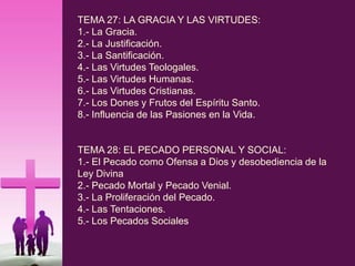 TEMA 27: LA GRACIA Y LAS VIRTUDES:
1.- La Gracia.
2.- La Justificación.
3.- La Santificación.
4.- Las Virtudes Teologales.
5.- Las Virtudes Humanas.
6.- Las Virtudes Cristianas.
7.- Los Dones y Frutos del Espíritu Santo.
8.- Influencia de las Pasiones en la Vida.
TEMA 28: EL PECADO PERSONAL Y SOCIAL:
1.- El Pecado como Ofensa a Dios y desobediencia de la
Ley Divina
2.- Pecado Mortal y Pecado Venial.
3.- La Proliferación del Pecado.
4.- Las Tentaciones.
5.- Los Pecados Sociales
 