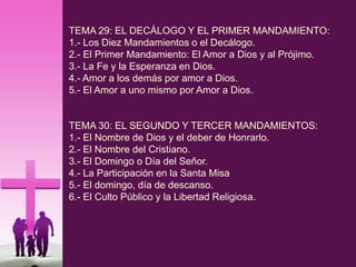 TEMA 29: EL DECÁLOGO Y EL PRIMER MANDAMIENTO:
1.- Los Diez Mandamientos o el Decálogo.
2.- El Primer Mandamiento: El Amor a Dios y al Prójimo.
3.- La Fe y la Esperanza en Dios.
4.- Amor a los demás por amor a Dios.
5.- El Amor a uno mismo por Amor a Dios.
TEMA 30: EL SEGUNDO Y TERCER MANDAMIENTOS:
1.- El Nombre de Dios y el deber de Honrarlo.
2.- El Nombre del Cristiano.
3.- El Domingo o Día del Señor.
4.- La Participación en la Santa Misa
5.- El domingo, día de descanso.
6.- El Culto Público y la Libertad Religiosa.
 