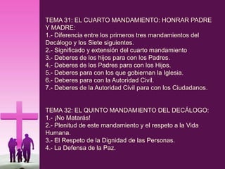 TEMA 31: EL CUARTO MANDAMIENTO: HONRAR PADRE
Y MADRE:
1.- Diferencia entre los primeros tres mandamientos del
Decálogo y los Siete siguientes.
2.- Significado y extensión del cuarto mandamiento
3.- Deberes de los hijos para con los Padres.
4.- Deberes de los Padres para con los Hijos.
5.- Deberes para con los que gobiernan la Iglesia.
6.- Deberes para con la Autoridad Civil.
7.- Deberes de la Autoridad Civil para con los Ciudadanos.
TEMA 32: EL QUINTO MANDAMIENTO DEL DECÁLOGO:
1.- ¡No Matarás!
2.- Plenitud de este mandamiento y el respeto a la Vida
Humana.
3.- El Respeto de la Dignidad de las Personas.
4.- La Defensa de la Paz.
 