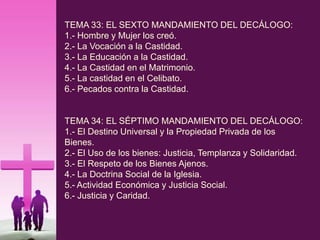 TEMA 33: EL SEXTO MANDAMIENTO DEL DECÁLOGO:
1.- Hombre y Mujer los creó.
2.- La Vocación a la Castidad.
3.- La Educación a la Castidad.
4.- La Castidad en el Matrimonio.
5.- La castidad en el Celibato.
6.- Pecados contra la Castidad.
TEMA 34: EL SÉPTIMO MANDAMIENTO DEL DECÁLOGO:
1.- El Destino Universal y la Propiedad Privada de los
Bienes.
2.- El Uso de los bienes: Justicia, Templanza y Solidaridad.
3.- El Respeto de los Bienes Ajenos.
4.- La Doctrina Social de la Iglesia.
5.- Actividad Económica y Justicia Social.
6.- Justicia y Caridad.
 