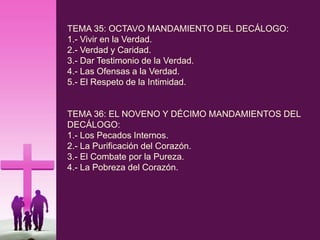 TEMA 35: OCTAVO MANDAMIENTO DEL DECÁLOGO:
1.- Vivir en la Verdad.
2.- Verdad y Caridad.
3.- Dar Testimonio de la Verdad.
4.- Las Ofensas a la Verdad.
5.- El Respeto de la Intimidad.
TEMA 36: EL NOVENO Y DÉCIMO MANDAMIENTOS DEL
DECÁLOGO:
1.- Los Pecados Internos.
2.- La Purificación del Corazón.
3.- El Combate por la Pureza.
4.- La Pobreza del Corazón.
 