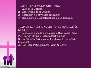 TEMA 37: LA ORACIÓN CRISTIANA:
1.- Qué es la Oración.
2.- Contenidos de la Oración.
3.- Expresión o Formas de la Oración.
4.- Condiciones y Características de La Oración.
TEMA 38: EL “PADRE NUESTRO” COMO ORACIÓN
MODELO:
1.- Jesús nos enseña a dirigirnos a Dios como Padre.
2.- Filiación Divina y Fraternidad Cristiana.
3.- La Filiación Divina como Fundamento de la Vida
Espiritual.
4.- Las Siete Peticiones del Padre Nuestro.
 