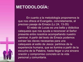 METODOLOGÍA:
En cuanto a la metodología proponemos la
que nos ofrece el Evangelio, concretamente, el
precioso pasaje de Emaús (Lc 24, 13-35)
El relato de Lucas es una bella y didáctica
catequesis que nos ayuda a reconocer al Señor
presente entre nosotros acompañando nuestro
caminar. A partir del texto de Emaús podemos
extraer las claves necesarias para una
catequesis al estilo de Jesús: partimos de la
experiencia humana, que se ilumina a partir de la
escucha de la Palabra, hasta llegar a una sincera
oración y compromiso concreto en la vida
personal y comunitaria.
 