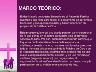 MARCO TEÓRICO:
El destinatario de nuestro Itinerario es el Padre de Familia
que trae a sus hijos para recibir el Sacramento de la Primera
Comunión y que quiera escuchar y hacer resonar en su
propia vida la Palabra de Dios.
Este proceso quiere ser una ayuda para un camino personal
de fe que ponga en el centro de nuestra vida el proyecto
salvífico de Dios. Por eso, queremos recorrer un camino que
toque los puntos fundamentales de la experiencia
cristiana, y de esta manera, nos veremos llevados a recorrer
todo el mensaje cristiano a partir de la Palabra de Dios y de
la Tradición dela Iglesia. Estamos ante el doble reto de una
nueva evangelización(primer anuncio) y de una reiniciación
cristiana (segundo anuncio) que haga posible el
seguimiento, la adhesión e identificación con Jesucristo, y la
participación en su misión ante el mundo de hoy.
 