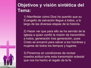 Objetivos y visión sintética del
Tema:
1) Manifestar cómo Dios ha querido que su
Evangelio de salvación llegue a todos, a lo
largo de las diversas etapas de la historia.
2) Hacer ver que para ello se ha servido de la
Iglesia a quien confió la misión de transmitirlo
a todos, generación tras generación, pues
Cristo se encarnó para salvar a los hombres y
mujeres de todos los tiempos y lugares.
3) Ponernos en condiciones de revisar
nuestra actitud ante esta transmisión eclesial
que nos ha hecho el regalo de la fe.
 