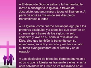 ● El deseo de Dios de salvar a la humanidad le
movió a encargar a la Iglesia, a través de
Jesucristo, que anunciara a todos el Evangelio. A
partir de aquí es misión de sus discípulos
transmitírselo a todos
.
● La Iglesia, como cuerpo social que agrupa a los
primeros discípulos y a todos los que creerían en
su mensaje a través de los siglos, no solo
conserva y vive en su seno la revelación de
Dios, sino que también la transmite con su
enseñanza, su vida y su culto y así lleva a cabo
su tarea evangelizadora en el tiempo y en el
espacio.
● Los discípulos de todos los tiempos anuncian a
otros lo que la Iglesia les transmite a ellos, y así a
obra salvadora de Cristo se va realizando en el
 