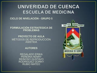 CICLO DE NIVELACIÓN - GRUPO 5

FORMULACIÓN ESTRATEGICA DE
PROBLEMAS
PROYECTO DE AULA
MÉTODOS DE REPRODUCCIÓN
ASISTIDA
AUTORES
REGALADO ERIKA
PEREIRA HENRY
REINOSO GUSTAVO
RODRIGUEZ GORKY
RUBIO MATEO
•

 