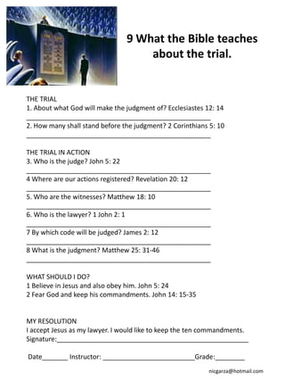 9 What the Bible teaches
                                    about the trial.


THE TRIAL
1. About what God will make the judgment of? Ecclesiastes 12: 14
__________________________________________________
2. How many shall stand before the judgment? 2 Corinthians 5: 10
__________________________________________________

THE TRIAL IN ACTION
3. Who is the judge? John 5: 22
__________________________________________________
4 Where are our actions registered? Revelation 20: 12
__________________________________________________
5. Who are the witnesses? Matthew 18: 10
__________________________________________________
6. Who is the lawyer? 1 John 2: 1
__________________________________________________
7 By which code will be judged? James 2: 12
__________________________________________________
8 What is the judgment? Matthew 25: 31-46
__________________________________________________

WHAT SHOULD I DO?
1 Believe in Jesus and also obey him. John 5: 24
2 Fear God and keep his commandments. John 14: 15-35


MY RESOLUTION
I accept Jesus as my lawyer. I would like to keep the ten commandments.
Signature:____________________________________________________

Date_______ Instructor: _________________________Grade:________
                                                          nicgarza@hotmail.com
 