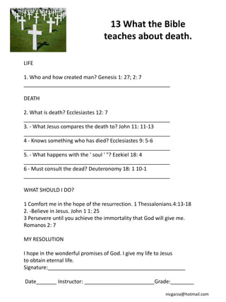 13 What the Bible
                                 teaches about death.

LIFE

1. Who and how created man? Genesis 1: 27; 2: 7
__________________________________________________

DEATH

2. What is death? Ecclesiastes 12: 7
__________________________________________________
3. - What Jesus compares the death to? John 11: 11-13
__________________________________________________
4 - Knows something who has died? Ecclesiastes 9: 5-6
__________________________________________________
5. - What happens with the ' soul ' "? Ezekiel 18: 4
__________________________________________________
6 - Must consult the dead? Deuteronomy 18: 1 10-1
__________________________________________________

WHAT SHOULD I DO?

1 Comfort me in the hope of the resurrection. 1 Thessalonians.4:13-18
2. -Believe in Jesus. John 1 1: 25
3 Persevere until you achieve the immortality that God will give me.
Romanos 2: 7

MY RESOLUTION

I hope in the wonderful promises of God. I give my life to Jesus
to obtain eternal life.
Signature:_______________________________________________

Date_______ Instructor: ________________________Grade:________

                                                          nicgarza@hotmail.com
 