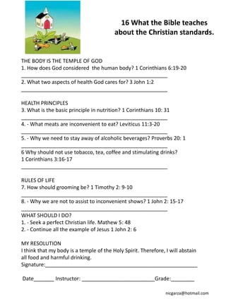 16 What the Bible teaches
                                         about the Christian standards.


THE BODY IS THE TEMPLE OF GOD
1. How does God considered the human body? 1 Corinthians 6:19-20
__________________________________________________
2. What two aspects of health God cares for? 3 John 1:2
__________________________________________________

HEALTH PRINCIPLES
3. What is the basic principle in nutrition? 1 Corinthians 10: 31
__________________________________________________
4. - What meats are inconvenient to eat? Leviticus 11:3-20
__________________________________________________
5. - Why we need to stay away of alcoholic beverages? Proverbs 20: 1
__________________________________________________
6 Why should not use tobacco, tea, coffee and stimulating drinks?
1 Corinthians 3:16-17
__________________________________________________

RULES OF LIFE
7. How should grooming be? 1 Timothy 2: 9-10
__________________________________________________
8. - Why we are not to assist to inconvenient shows? 1 John 2: 15-17
__________________________________________________
WHAT SHOULD I DO?
1. - Seek a perfect Christian life. Mathew 5: 48
2. - Continue all the example of Jesus 1 John 2: 6

MY RESOLUTION
I think that my body is a temple of the Holy Spirit. Therefore, I will abstain
all food and harmful drinking.
Signature:____________________________________________________

Date_______ Instructor: _________________________Grade:________

                                                               nicgarza@hotmail.com
 