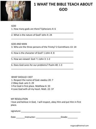 1 WHAT THE BIBLE TEACH ABOUT
                                   GOD


GOD
1. How many gods are there? Ephesians 4: 6
__________________________________________________
2. What is the nature of God? John 4: 24
__________________________________________________

GOD AND MAN
3. Who are the three persons of the Trinity? 2 Corinthians 13: 14
__________________________________________________
4. How is the character of God? 1 John 4: 8
__________________________________________________
5. How we viewed God ? 1 John 3: 1-2
__________________________________________________
6. Does God cares for our problems? Psalm 40: 1-3
__________________________________________________


WHAT SHOULD I DO?
1. Respect the name of God. exodus 20: 7
2 Obey God. acts 5: 29
3 Put God in first place. Matthew 6: 33
4 Love God with all my heart. Matt. 22: 37


MY RESOLUTION
I love and believe in God, I will respect, obey Him and put Him in first
place.

signature:________________________________________________

Date _______Instructor: ____________________Grade:________


                                                             nicgarza@hotmail.com
 