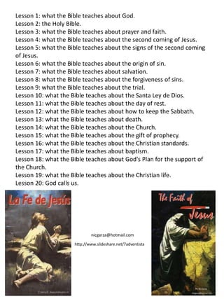 Lesson 1: what the Bible teaches about God.
Lesson 2: the Holy Bible.
Lesson 3: what the Bible teaches about prayer and faith.
Lesson 4: what the Bible teaches about the second coming of Jesus.
Lesson 5: what the Bible teaches about the signs of the second coming
of Jesus.
Lesson 6: what the Bible teaches about the origin of sin.
Lesson 7: what the Bible teaches about salvation.
Lesson 8: what the Bible teaches about the forgiveness of sins.
Lesson 9: what the Bible teaches about the trial.
Lesson 10: what the Bible teaches about the Santa Ley de Dios.
Lesson 11: what the Bible teaches about the day of rest.
Lesson 12: what the Bible teaches about how to keep the Sabbath.
Lesson 13: what the Bible teaches about death.
Lesson 14: what the Bible teaches about the Church.
Lesson 15: what the Bible teaches about the gift of prophecy.
Lesson 16: what the Bible teaches about the Christian standards.
Lesson 17: what the Bible teaches about baptism.
Lesson 18: what the Bible teaches about God's Plan for the support of
the Church.
Lesson 19: what the Bible teaches about the Christian life.
Lesson 20: God calls us.




                             nicgarza@hotmail.com
                     http://www.slideshare.net/7adventista
 
