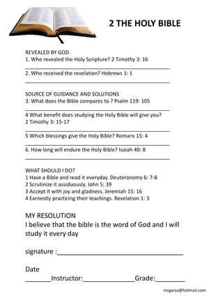 2 THE HOLY BIBLE

REVEALED BY GOD
1. Who revealed the Holy Scripture? 2 Timothy 3: 16
__________________________________________________
2. Who received the revelation? Hebrews 1: 1
__________________________________________________

SOURCE OF GUIDANCE AND SOLUTIONS
3. What does the Bible compares to ? Psalm 119: 105
__________________________________________________
4 What benefit does studying the Holy Bible will give you?
2 Timothy 3: 15-17
__________________________________________________
5 Which blessings give the Holy Bible? Romans 15: 4
__________________________________________________
6. How long will endure the Holy Bible? Isaiah 40: 8
__________________________________________________

WHAT SHOULD I DO?
1 Have a Bible and read it everyday. Deuteronomy 6: 7-8
2 Scrutinize it assiduously. John 5: 39
3 Accept it with joy and gladness. Jeremiah 15: 16
4 Earnestly practicing their teachings. Revelation 1: 3


MY RESOLUTION
I believe that the bible is the word of God and I will
study it every day

signature :__________________________________

Date
_______Instructor:______________Grade:________
                                                          nicgarza@hotmail.com
 